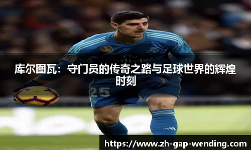 库尔图瓦：守门员的传奇之路与足球世界的辉煌时刻