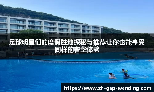 足球明星们的度假胜地探秘与推荐让你也能享受同样的奢华体验